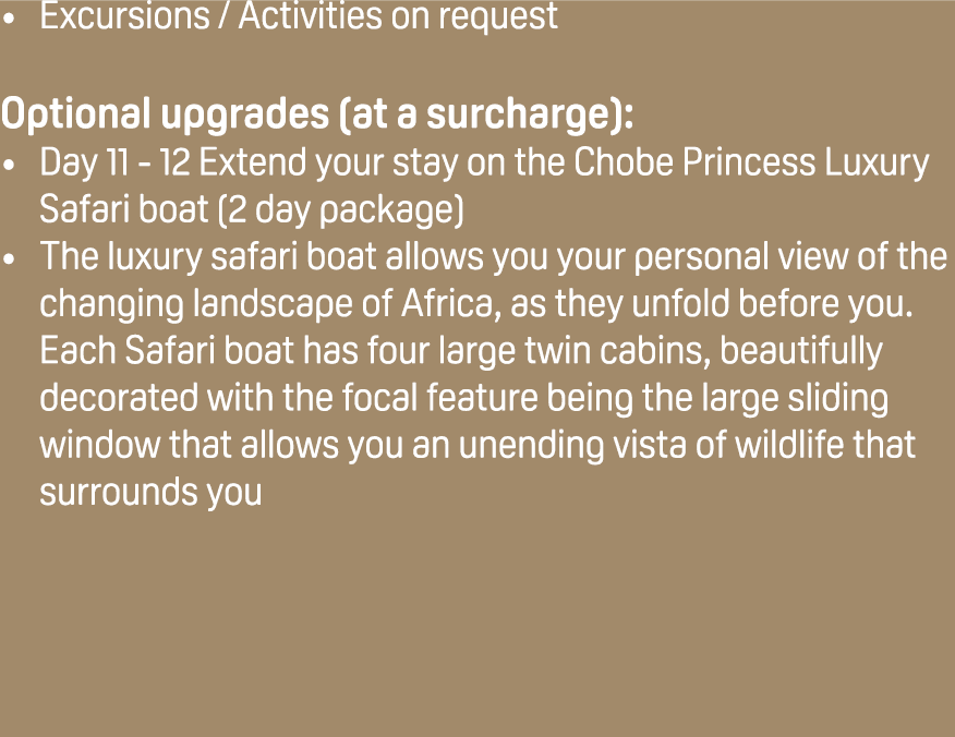 Excursions / Activities on request Optional upgrades (at a surcharge): Day 11 12 Extend your stay on the Chobe Prince...