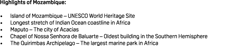 Highlights of Mozambique: • Island of Mozambique – UNESCO World Heritage Site • Longest stretch of Indian Ocean coast...