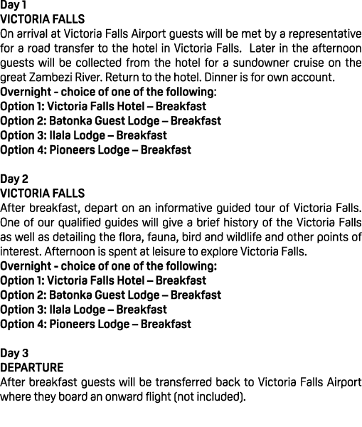 Day 1 VICTORIA FALLS On arrival at Victoria Falls Airport guests will be met by a representative for a road transfer ...