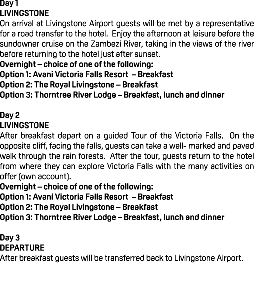 Day 1 LIVINGSTONE On arrival at Livingstone Airport guests will be met by a representative for a road transfer to the...