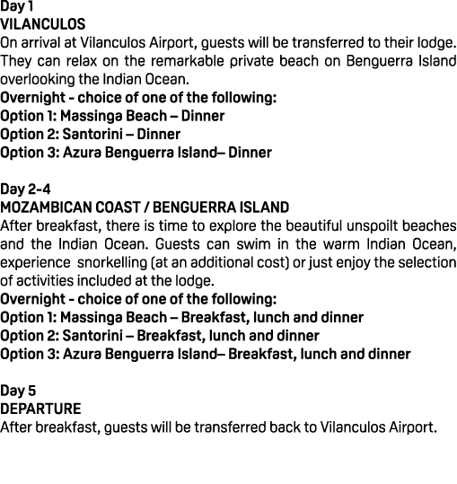 Day 1 VILANCULOS On arrival at Vilanculos Airport, guests will be transferred to their lodge. They can relax on the r...