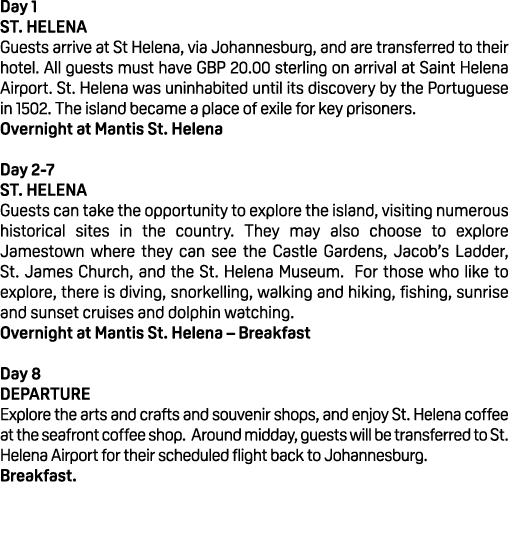 Day 1 St. Helena Guests arrive at St Helena, via Johannesburg, and are transferred to their hotel. All guests must ha...