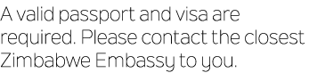 A valid passport and visa are required. Please contact the closest Zimbabwe Embassy to you.