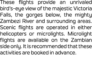 These flights provide an unrivaled bird’s eye view of the majestic Victoria Falls, the gorges below, the mighty Zambe...