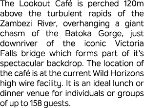 The Lookout Caf is perched 120m above the turbulent rapids of the Zambezi River, overhanging a giant chasm of the Ba...