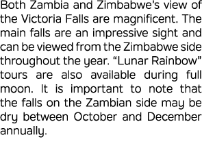 Both Zambia and Zimbabwe’s view of the Victoria Falls are magnificent. The main falls are an impressive sight and can...