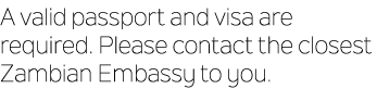 A valid passport and visa are required. Please contact the closest Zambian Embassy to you.