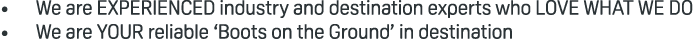 • We are EXPERIENCED industry and destination experts who LOVE WHAT WE DO • We are YOUR reliable ‘Boots on the Ground...
