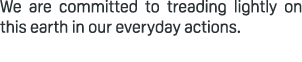 We are committed to treading lightly on this earth in our everyday actions.