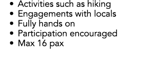 • Activities such as hiking • Engagements with locals • Fully hands on • Participation encouraged • Max 16 pax
