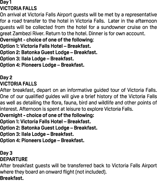 Day 1 VICTORIA FALLS On arrival at Victoria Falls Airport guests will be met by a representative for a road transfer ...