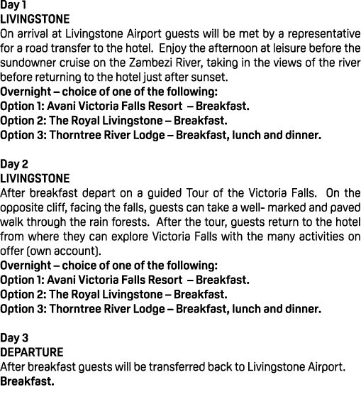 Day 1 LIVINGSTONE On arrival at Livingstone Airport guests will be met by a representative for a road transfer to the...