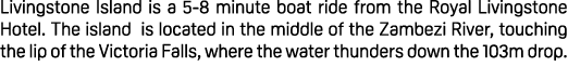 Livingstone Island is a 5 8 minute boat ride from the Royal Livingstone Hotel. The island is located in the middle of...