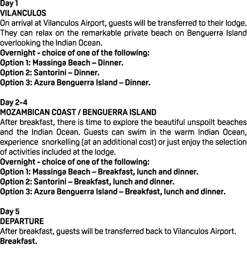 Day 1 VILANCULOS On arrival at Vilanculos Airport, guests will be transferred to their lodge. They can relax on the r...