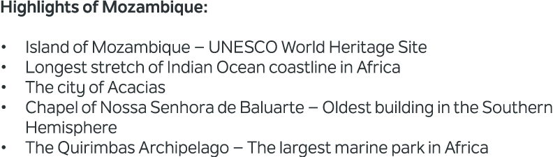 Highlights of Mozambique: • Island of Mozambique – UNESCO World Heritage Site • Longest stretch of Indian Ocean coast...