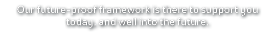 Our future proof framework is there to support you today, and well into the future.