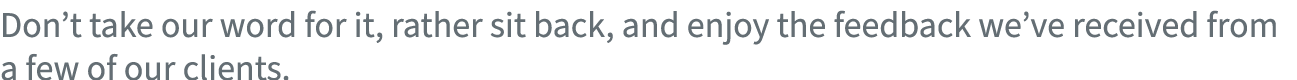 Don’t take our word for it, rather sit back, and enjoy the feedback we’ve received from a few of our clients.